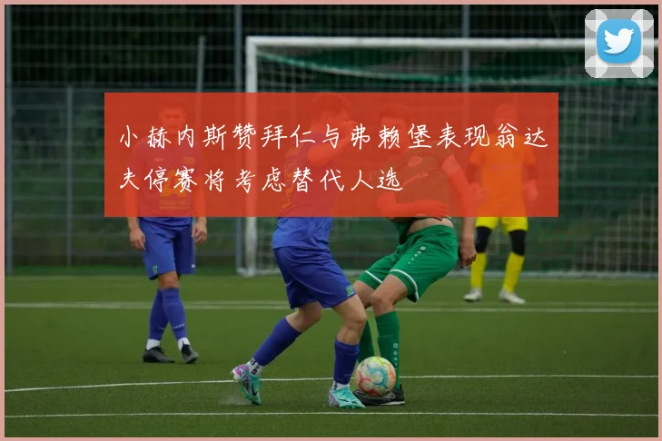 小赫内斯赞拜仁与弗赖堡表现翁达夫停赛将考虑替代人选