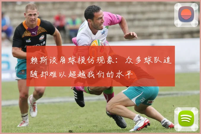 赖斯谈角球模仿现象：众多球队追随却难以超越我们的水平