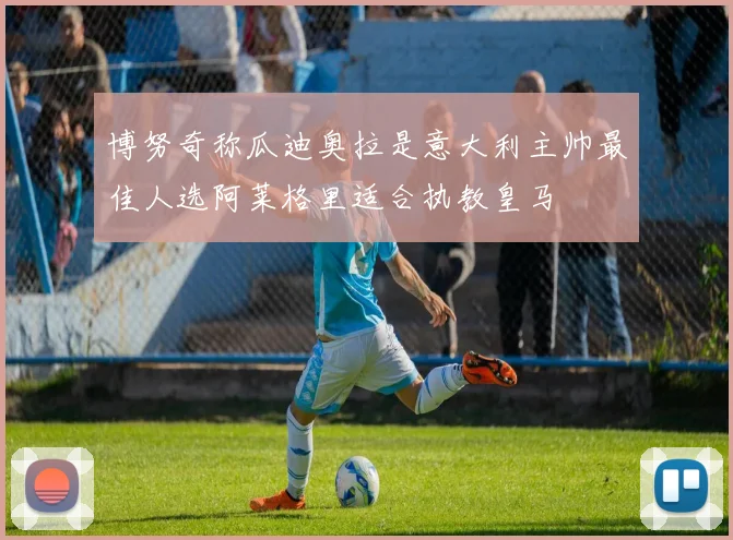 博努奇称瓜迪奥拉是意大利主帅最佳人选阿莱格里适合执教皇马