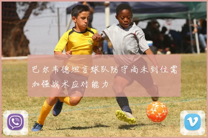 巴尔韦德坦言球队防守尚未到位需加强战术应对能力