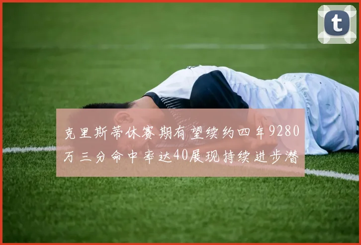 克里斯蒂休赛期有望续约四年9280万三分命中率达40展现持续进步潜力
