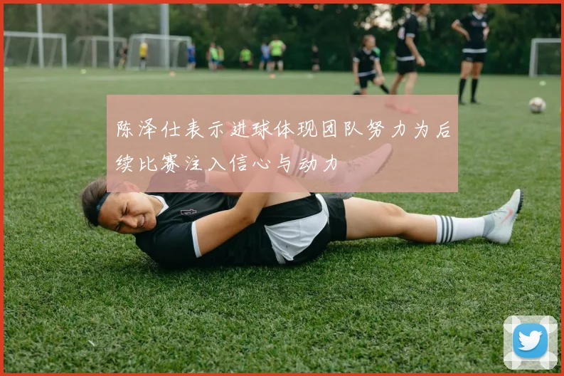 陈泽仕表示进球体现团队努力为后续比赛注入信心与动力