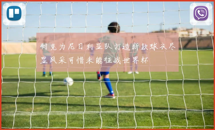 耐克为尼日利亚队打造新款球衣尽显风采可惜未能征战世界杯
