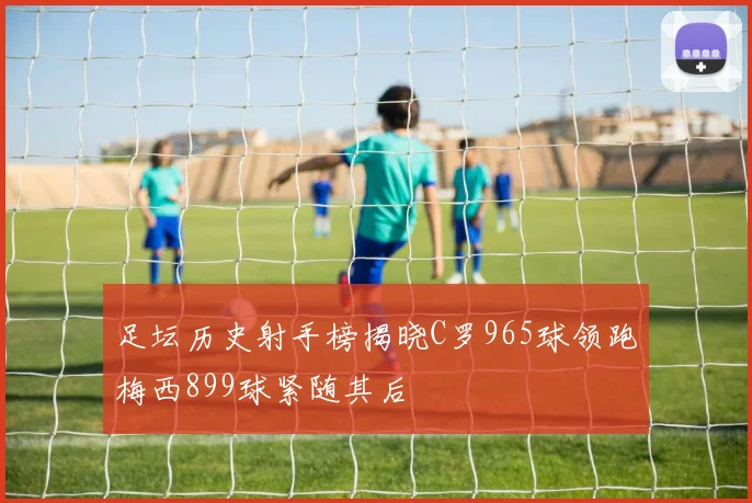 足坛历史射手榜揭晓C罗965球领跑梅西899球紧随其后