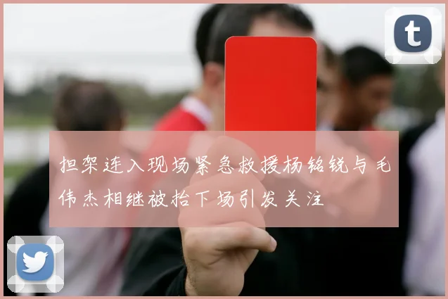 担架连入现场紧急救援杨铭锐与毛伟杰相继被抬下场引发关注