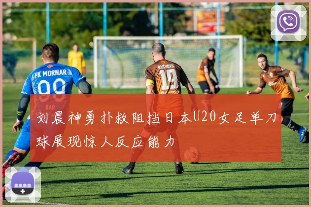 刘晨神勇扑救阻挡日本U20女足单刀球展现惊人反应能力
