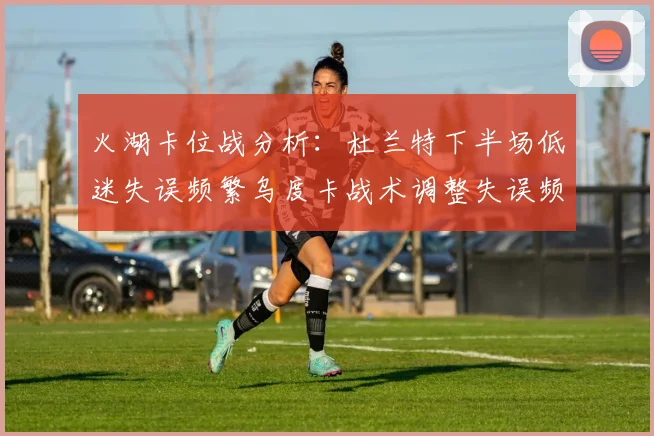 火湖卡位战分析：杜兰特下半场低迷失误频繁乌度卡战术调整失误频现